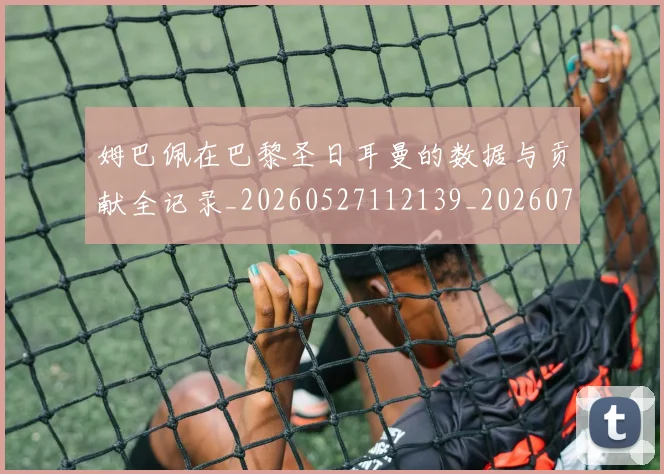 姆巴佩在巴黎圣日耳曼的数据与贡献全记录_20260527112139_20260703231520_20260720185323