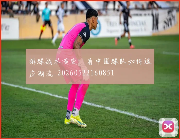 排球战术演变：看中国球队如何适应潮流_20260522160851