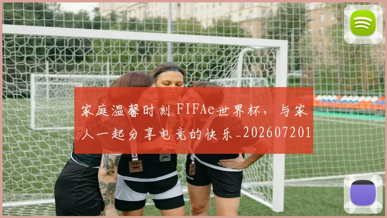 家庭温馨时刻 FIFAe世界杯,与家人一起分享电竞的快乐_20260720193937