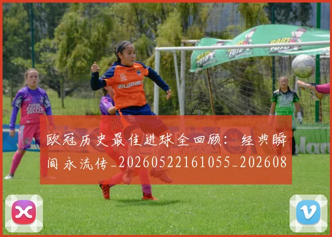 欧冠历史最佳进球全回顾：经典瞬间永流传_20260522161055_20260801195527