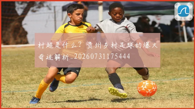 村超是什么?贵州乡村足球的爆火奇迹解析_20260731175444