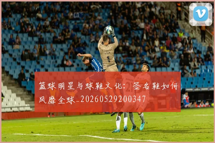 篮球明星与球鞋文化：签名鞋如何风靡全球_20260529200347