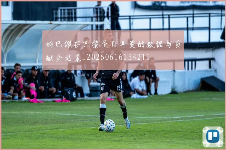 姆巴佩在巴黎圣日耳曼的数据与贡献全记录_20260616134211