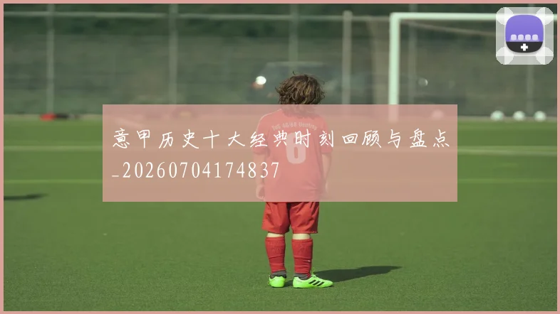 意甲历史十大经典时刻回顾与盘点_20260704174837